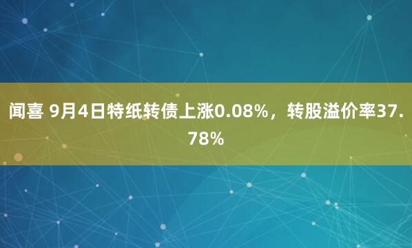 闻喜 9月4日特纸转债上涨0.08%，转股溢价率37.78%
