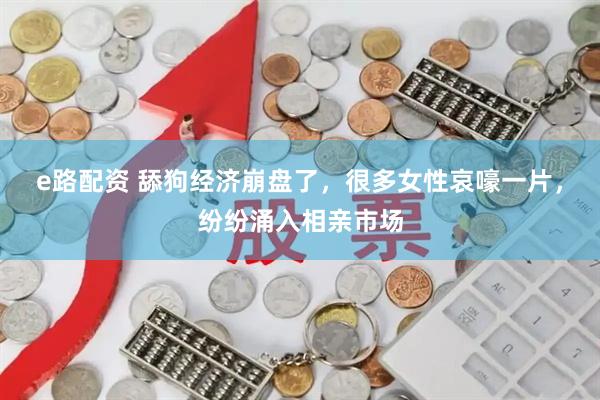 e路配资 舔狗经济崩盘了，很多女性哀嚎一片，纷纷涌入相亲市场