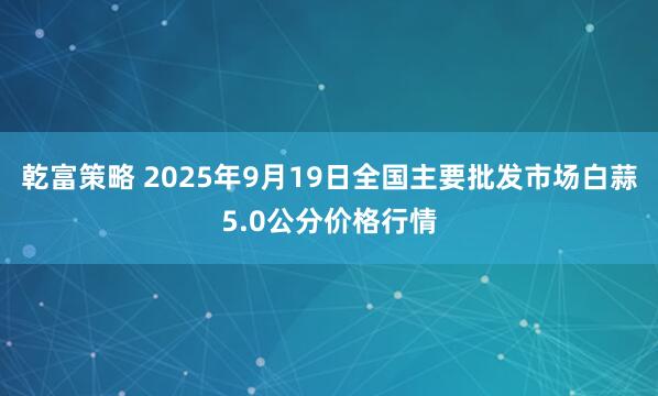 乾富策略 2025年9月19日全国主要批发市场白蒜5.0公分价格行情