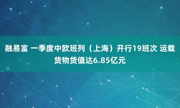 融易富 一季度中欧班列（上海）开行19班次 运载货物货值达6.85亿元