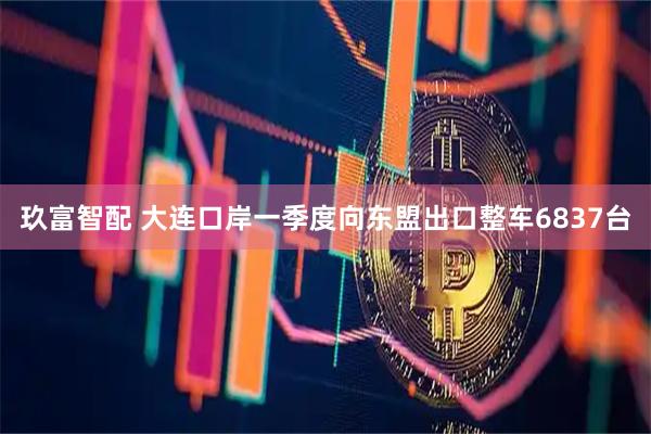 玖富智配 大连口岸一季度向东盟出口整车6837台