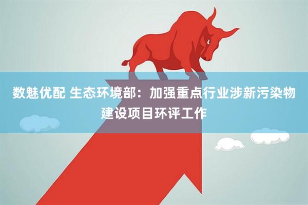 数魅优配 生态环境部：加强重点行业涉新污染物建设项目环评工作