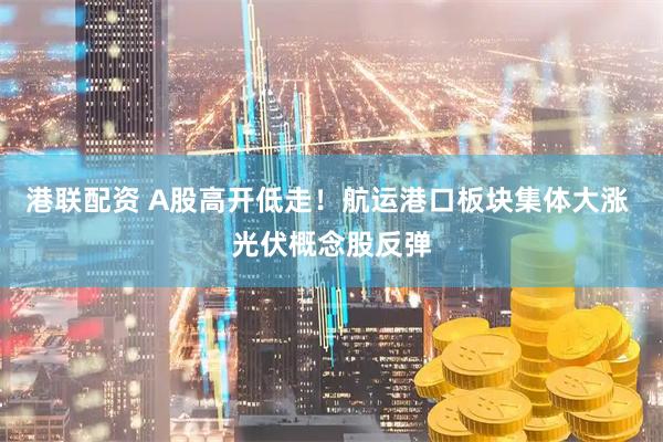 港联配资 A股高开低走！航运港口板块集体大涨 光伏概念股反弹