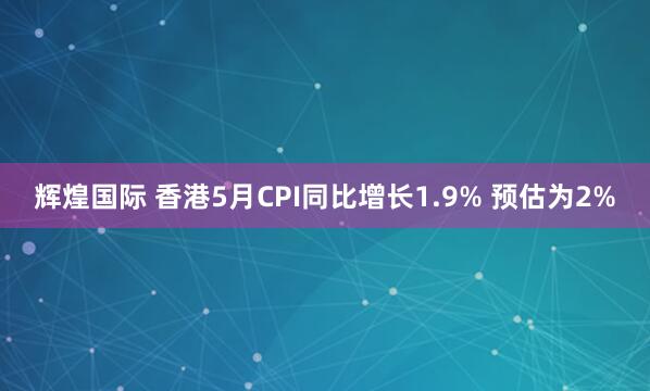 辉煌国际 香港5月CPI同比增长1.9% 预估为2%