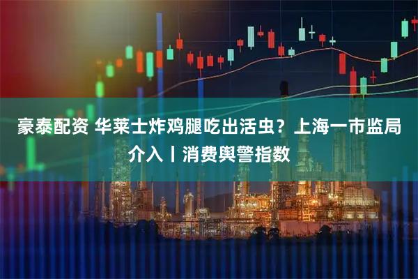 豪泰配资 华莱士炸鸡腿吃出活虫？上海一市监局介入丨消费舆警指数