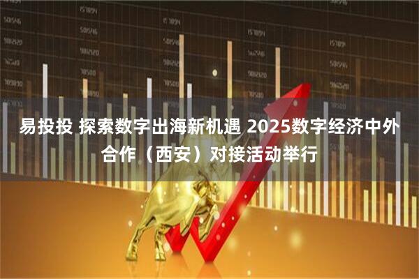 易投投 探索数字出海新机遇 2025数字经济中外合作（西安）对接活动举行
