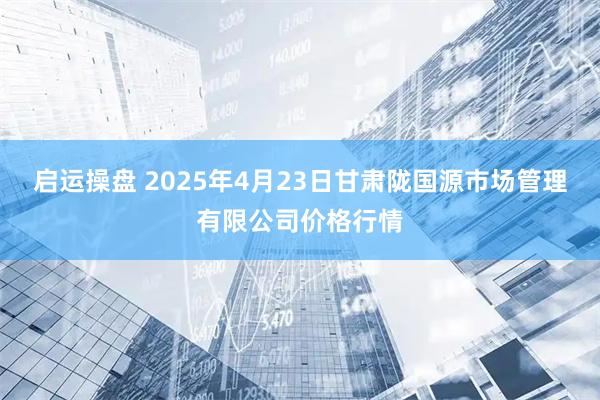 启运操盘 2025年4月23日甘肃陇国源市场管理有限公司价格行情