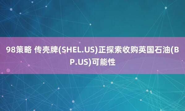 98策略 传壳牌(SHEL.US)正探索收购英国石油(BP.US)可能性