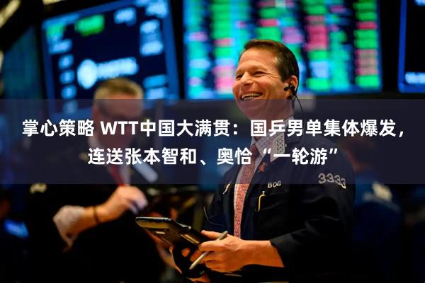 掌心策略 WTT中国大满贯：国乒男单集体爆发，连送张本智和、奥恰 “一轮游”