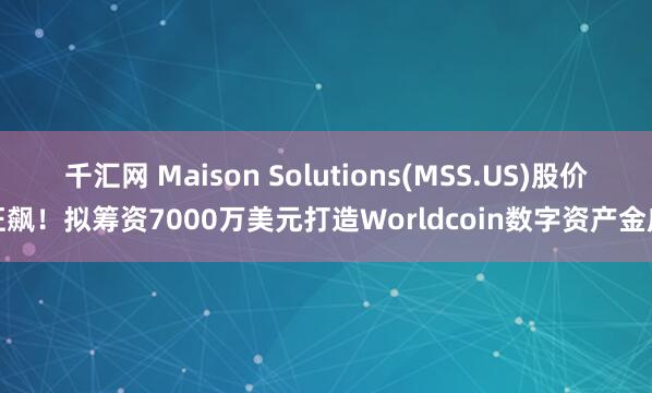 千汇网 Maison Solutions(MSS.US)股价狂飙！拟筹资7000万美元打造Worldcoin数字资产金库