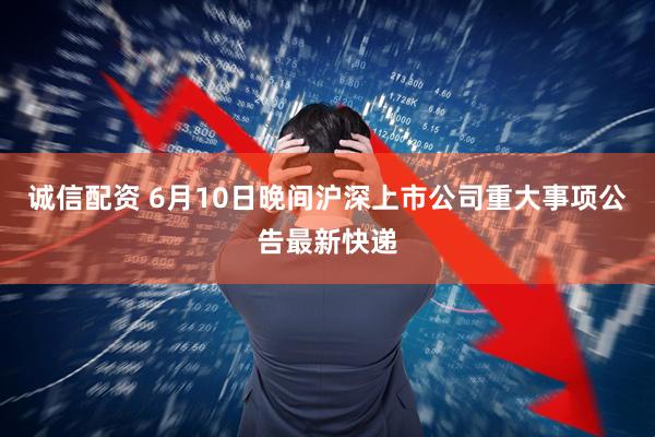 诚信配资 6月10日晚间沪深上市公司重大事项公告最新快递