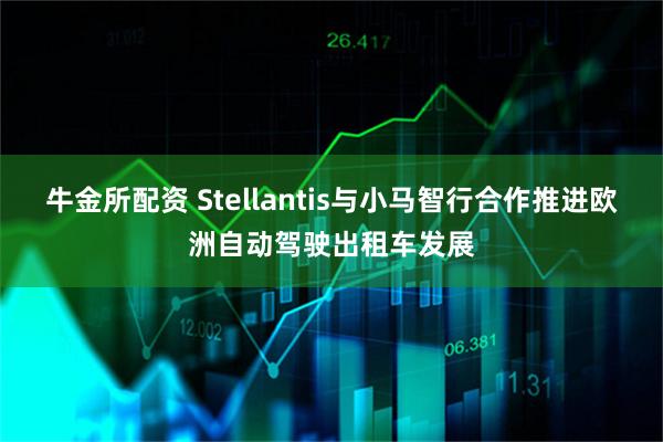 牛金所配资 Stellantis与小马智行合作推进欧洲自动驾驶出租车发展