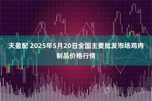 天盈配 2025年5月20日全国主要批发市场鸡肉制品价格行情