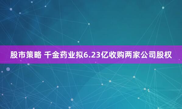 股市策略 千金药业拟6.23亿收购两家公司股权