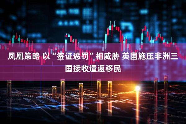 凤凰策略 以“签证惩罚”相威胁 英国施压非洲三国接收遣返移民