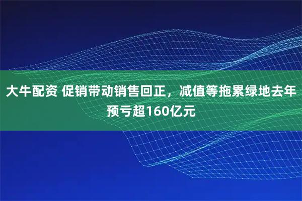 大牛配资 促销带动销售回正，减值等拖累绿地去年预亏超160亿元