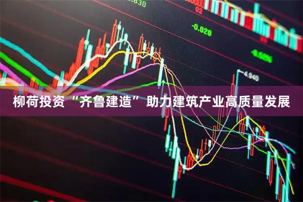 柳荷投资 “齐鲁建造” 助力建筑产业高质量发展