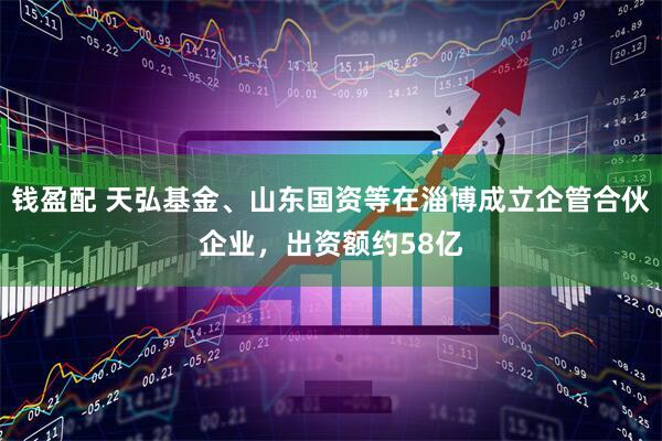 钱盈配 天弘基金、山东国资等在淄博成立企管合伙企业，出资额约58亿