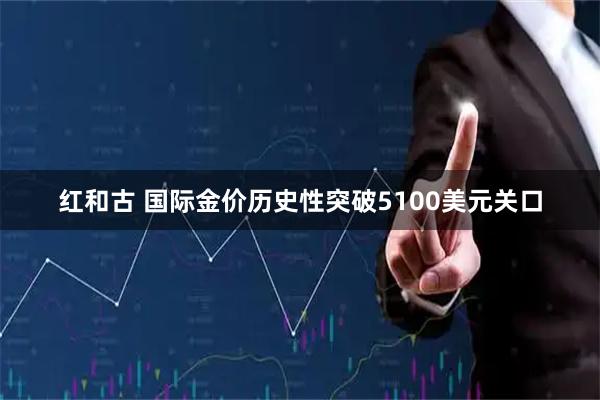 红和古 国际金价历史性突破5100美元关口