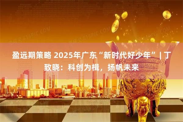 盈远期策略 2025年广东“新时代好少年” | 丁致晓：科创为楫，扬帆未来