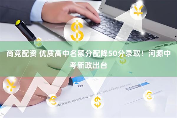 尚竞配资 优质高中名额分配降50分录取！河源中考新政出台