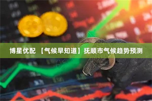 博星优配 【气候早知道】抚顺市气候趋势预测