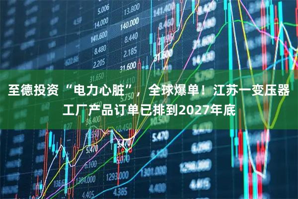至德投资 “电力心脏”,全球爆单!江苏一变压器工厂产品订单已排到2027年底