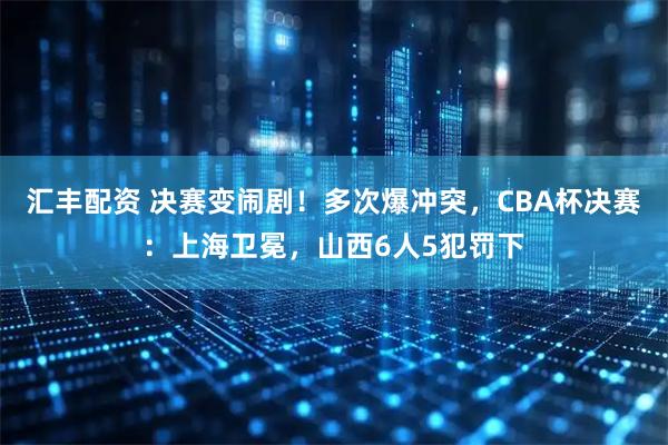 汇丰配资 决赛变闹剧！多次爆冲突，CBA杯决赛：上海卫冕，山西6人5犯罚下