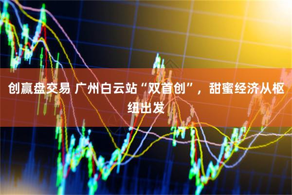 创赢盘交易 广州白云站“双首创”，甜蜜经济从枢纽出发
