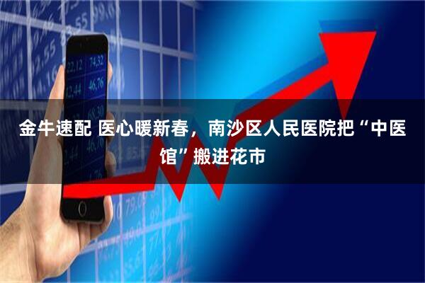 金牛速配 医心暖新春，南沙区人民医院把“中医馆”搬进花市