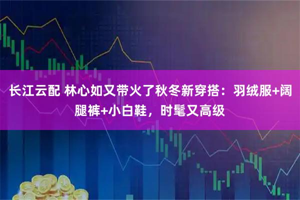 长江云配 林心如又带火了秋冬新穿搭：羽绒服+阔腿裤+小白鞋，时髦又高级
