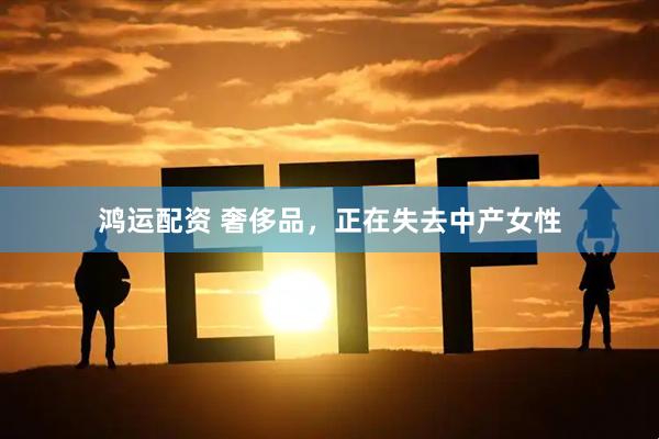 鸿运配资 奢侈品，正在失去中产女性