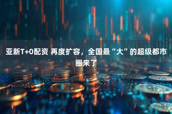 亚新T+0配资 再度扩容，全国最“大”的超级都市圈来了