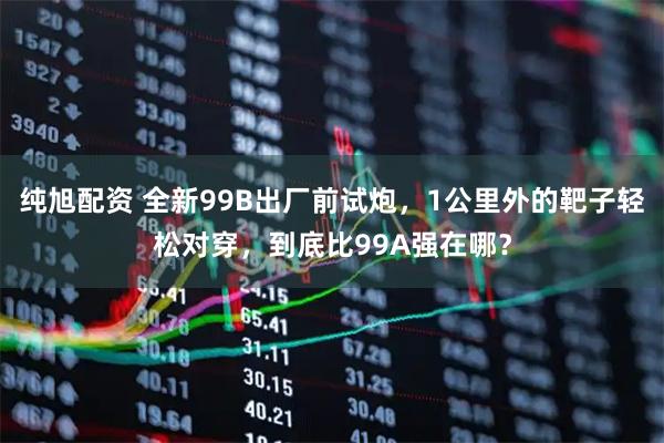 纯旭配资 全新99B出厂前试炮，1公里外的靶子轻松对穿，到底比99A强在哪？