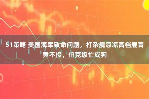 51策略 美国海军致命问题，打杂舰凉凉高档舰青黄不接，伯克级忙成狗