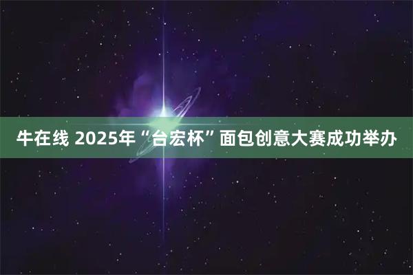 牛在线 2025年“台宏杯”面包创意大赛成功举办