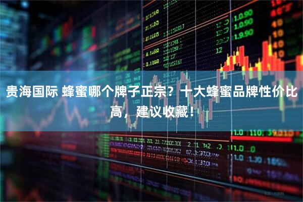 贵海国际 蜂蜜哪个牌子正宗？十大蜂蜜品牌性价比高，建议收藏！