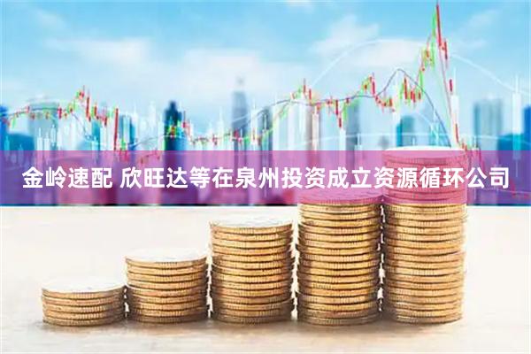 金岭速配 欣旺达等在泉州投资成立资源循环公司