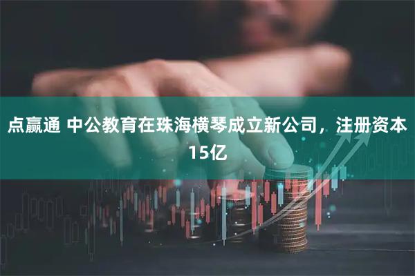 点赢通 中公教育在珠海横琴成立新公司，注册资本15亿