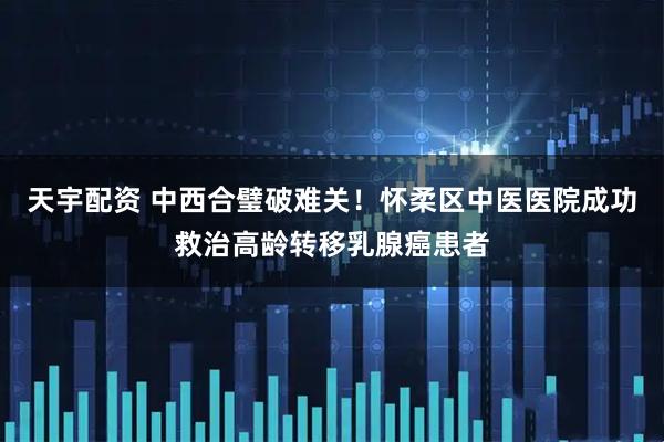 天宇配资 中西合璧破难关！怀柔区中医医院成功救治高龄转移乳腺癌患者