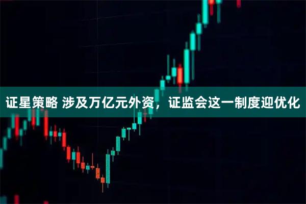 证星策略 涉及万亿元外资，证监会这一制度迎优化