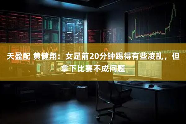 天盈配 黄健翔：女足前20分钟踢得有些凌乱，但拿下比赛不成问题