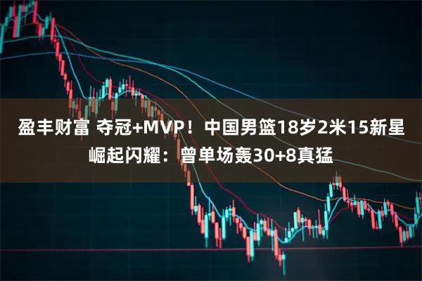 盈丰财富 夺冠+MVP！中国男篮18岁2米15新星崛起闪耀：曾单场轰30+8真猛