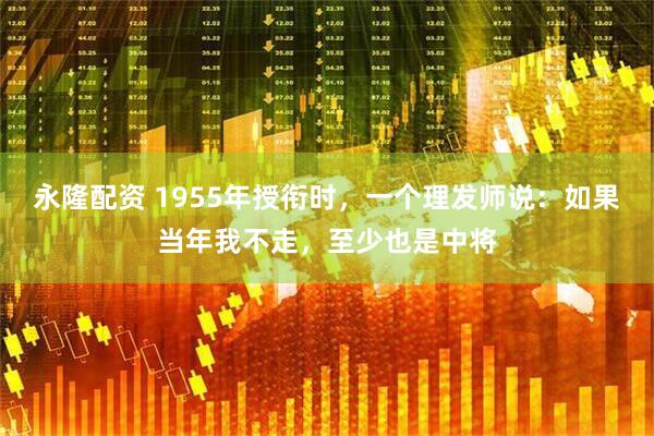 永隆配资 1955年授衔时，一个理发师说：如果当年我不走，至少也是中将