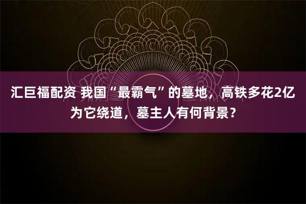 汇巨福配资 我国“最霸气”的墓地，高铁多花2亿为它绕道，墓主人有何背景？