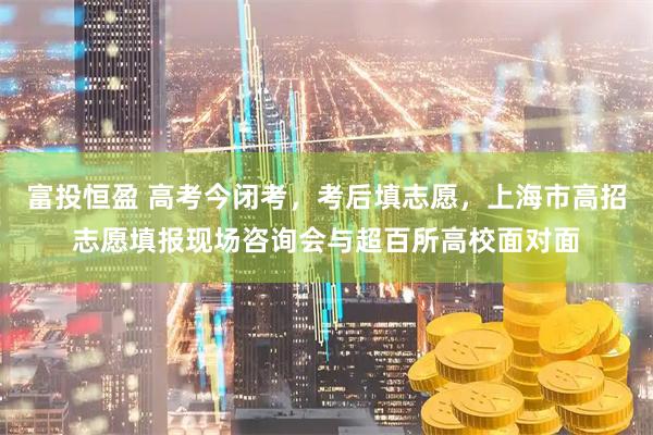 富投恒盈 高考今闭考，考后填志愿，上海市高招志愿填报现场咨询会与超百所高校面对面